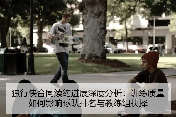 独行侠合同续约进展深度分析：训练质量如何影响球队排名与教练组抉择